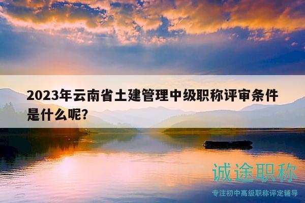 2023年云南省土建管理中級職稱評審條件是什么呢？