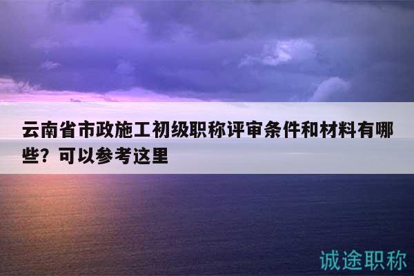 云南省市政施工初級(jí)職稱評(píng)審條件和材料有哪些？可以參考這里