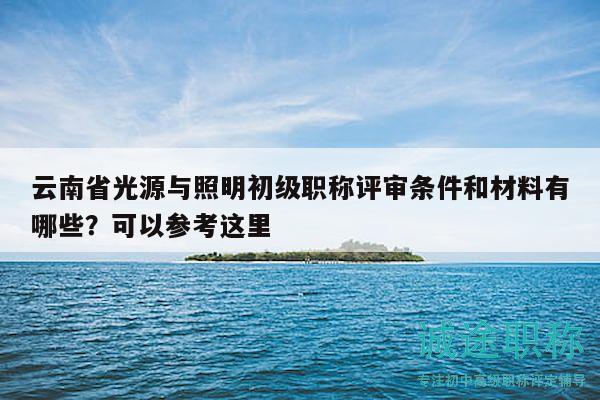 云南省光源與照明初級職稱評審條件和材料有哪些？可以參考這里