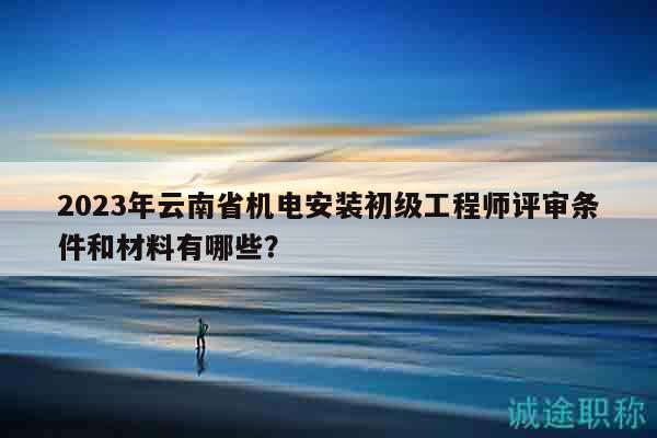 2023年云南省機(jī)電安裝初級(jí)工程師評(píng)審條件和材料有哪些？