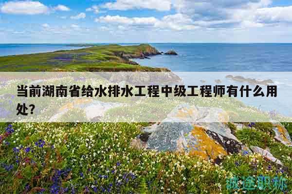 當(dāng)前湖南省給水排水工程中級(jí)工程師有什么用處？