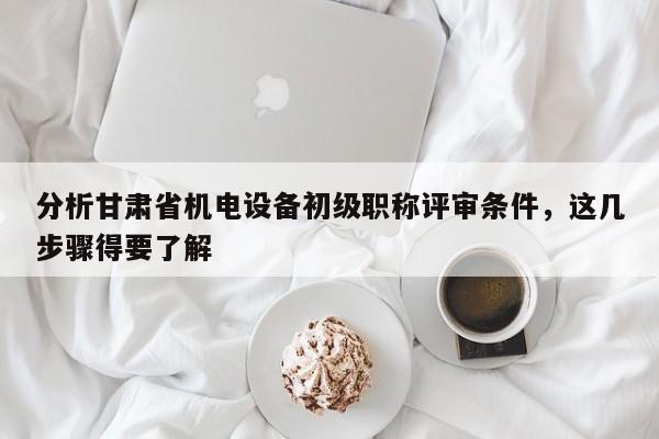 分析甘肅省機電設(shè)備初級職稱評審條件，這幾步驟得要了解