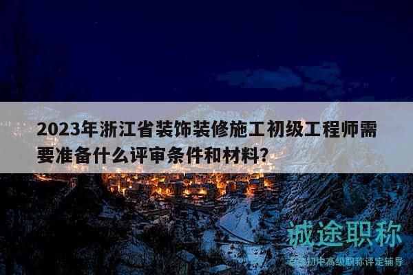 2023年浙江省裝飾裝修施工初級(jí)工程師需要準(zhǔn)備什么評(píng)審條件和材料？