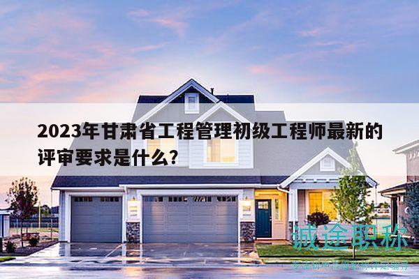 2023年甘肅省工程管理初級工程師最新的評審要求是什么？