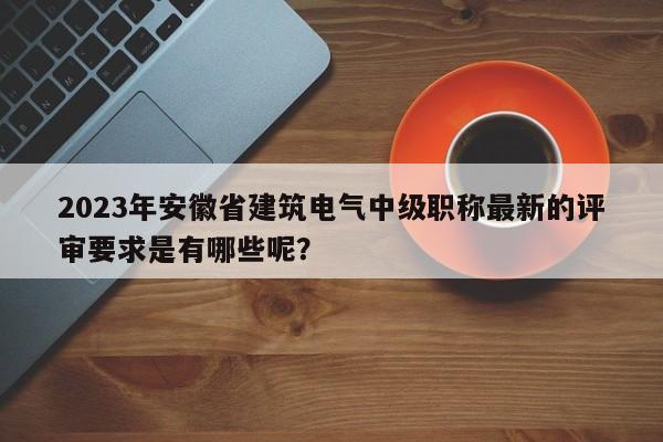 2023年安徽省建筑電氣中級職稱最新的評審要求是有哪些呢？