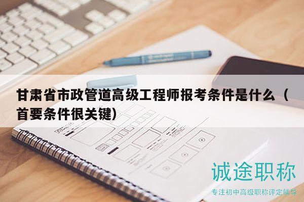 甘肅省市政管道高級(jí)工程師報(bào)考條件是什么（首要條件很關(guān)鍵）