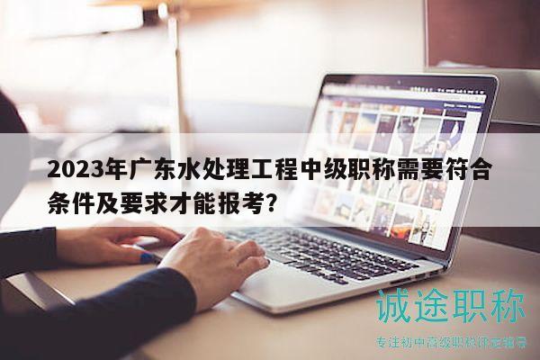 2023年廣東水處理工程中級職稱需要符合條件及要求才能報考？