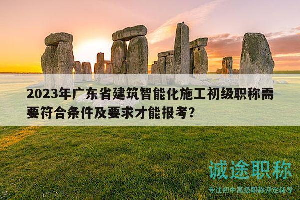 2023年廣東省建筑智能化施工初級職稱需要符合條件及要求才能報考？