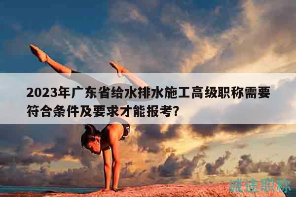 2023年廣東省給水排水施工高級職稱需要符合條件及要求才能報考？