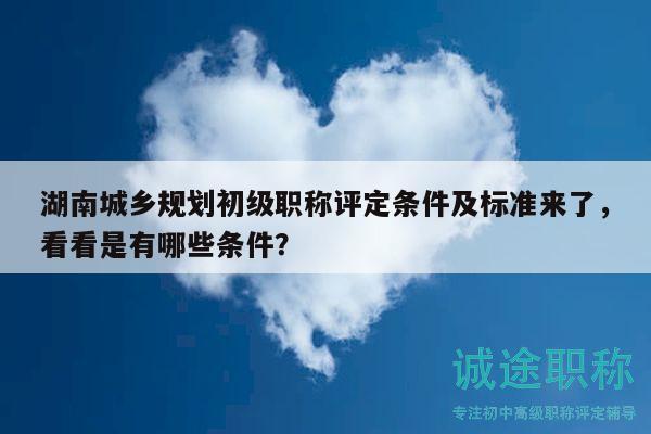 湖南城鄉(xiāng)規(guī)劃初級職稱評定條件及標準來了，看看是有哪些條件？