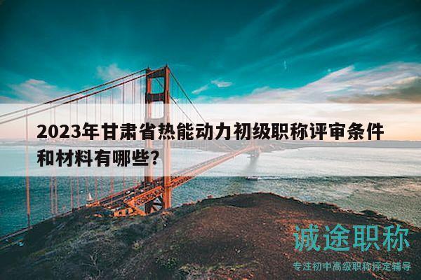 2023年甘肅省熱能動力初級職稱評審條件和材料有哪些？