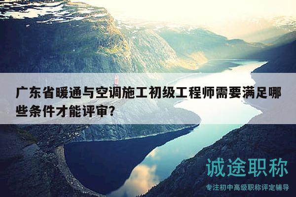 廣東省暖通與空調(diào)施工初級(jí)工程師需要滿足哪些條件才能評(píng)審？