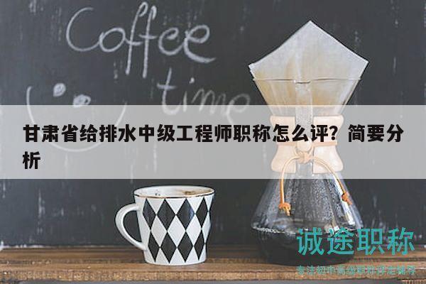 甘肅省給排水中級工程師職稱怎么評？簡要分析