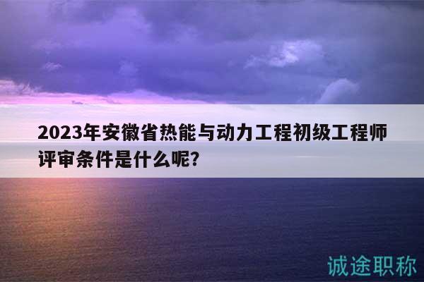 2023年安徽省熱能與動(dòng)力工程初級(jí)工程師評(píng)審條件是什么呢？