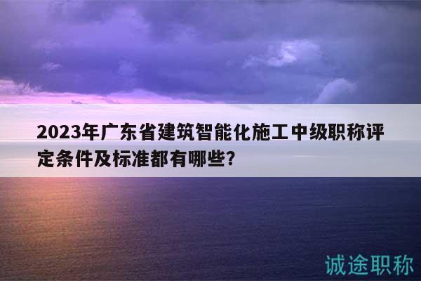 2023年廣東省建筑智能化施工中級(jí)職稱評(píng)定條件及標(biāo)準(zhǔn)都有哪些？