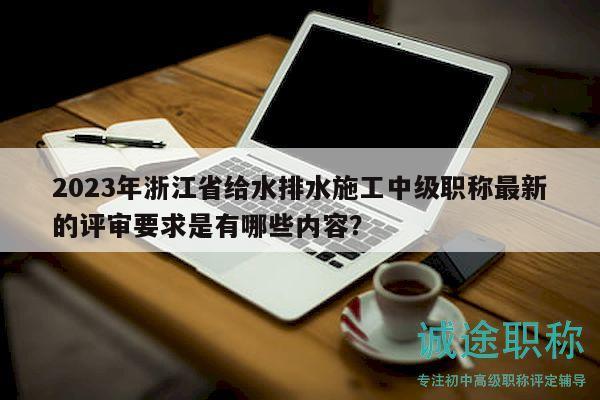 2023年浙江省給水排水施工中級(jí)職稱最新的評(píng)審要求是有哪些內(nèi)容？