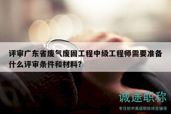 評(píng)審廣東省廢氣廢固工程中級(jí)工程師需要準(zhǔn)備什么評(píng)審條件和材料？