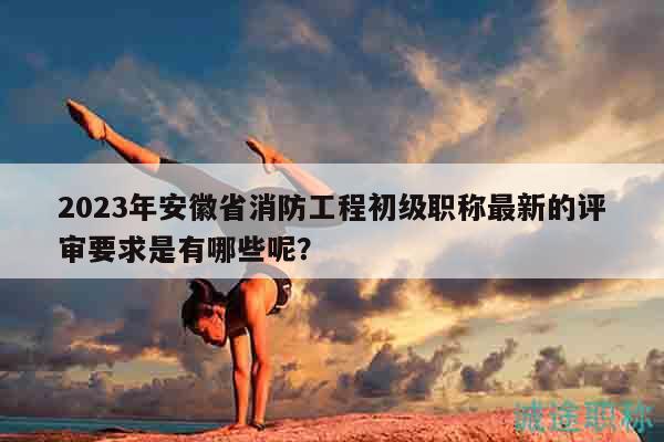 2023年安徽省消防工程初級職稱最新的評審要求是有哪些呢？