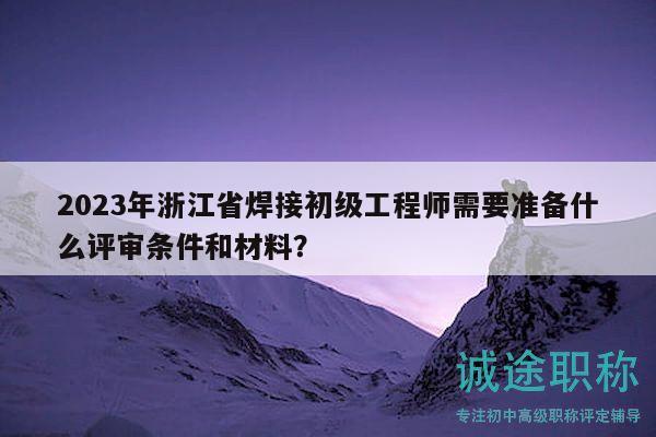 2023年浙江省焊接初級工程師需要準(zhǔn)備什么評審條件和材料？