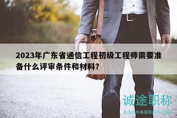 2023年廣東省通信工程初級工程師需要準備什么評審條件和材料？