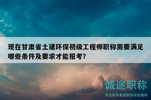 現(xiàn)在甘肅省土建環(huán)保初級工程師職稱需要滿足哪些條件及要求才能報(bào)考？