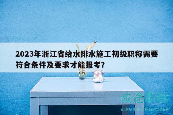 2023年浙江省給水排水施工初級職稱需要符合條件及要求才能報(bào)考？