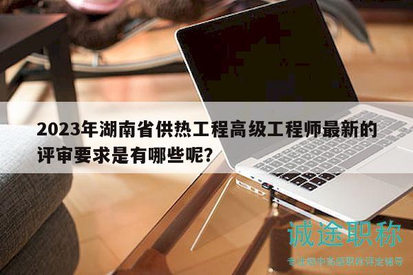 2023年湖南省供熱工程高級工程師最新的評審要求是有哪些呢？