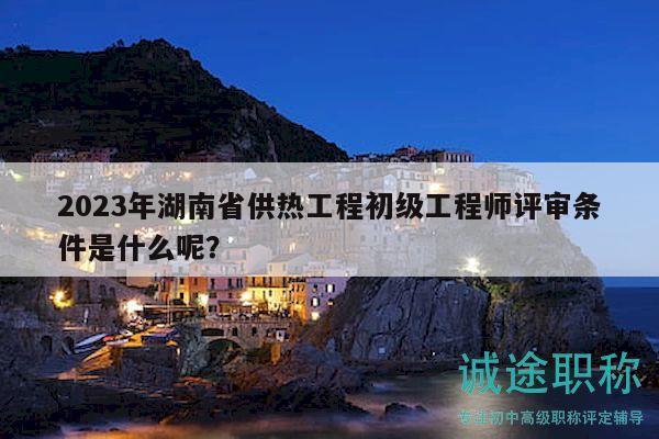 2023年湖南省供熱工程初級(jí)工程師評(píng)審條件是什么呢？