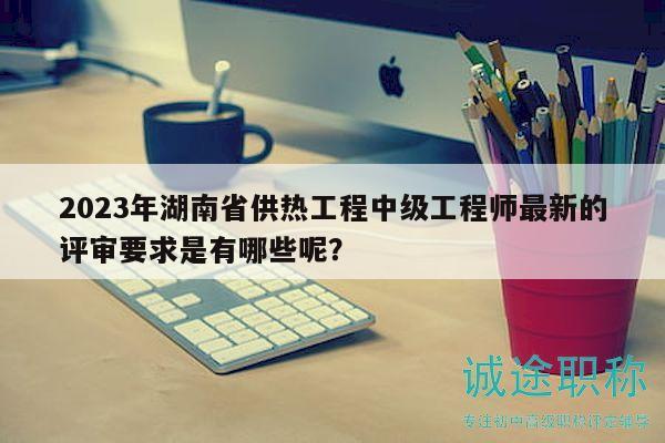 2023年湖南省供熱工程中級工程師最新的評審要求是有哪些呢？