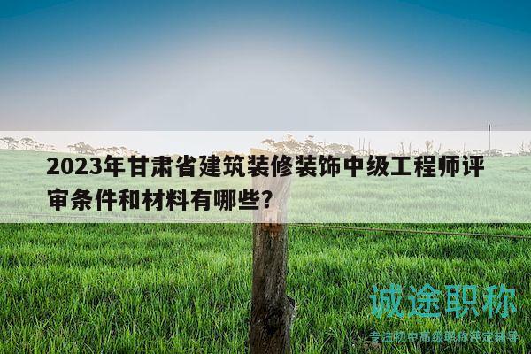 2023年甘肅省建筑裝修裝飾中級工程師評審條件和材料有哪些？