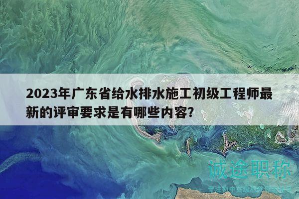 2023年廣東省給水排水施工初級工程師最新的評審要求是有哪些內(nèi)容？
