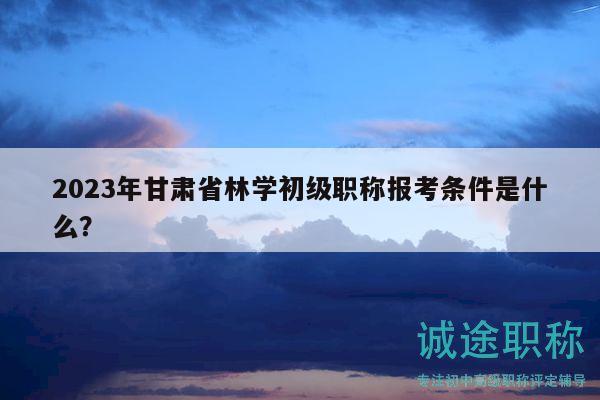 2023年甘肅省林學(xué)初級(jí)職稱報(bào)考條件是什么？