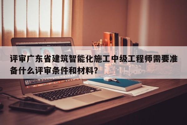 評(píng)審廣東省建筑智能化施工中級(jí)工程師需要準(zhǔn)備什么評(píng)審條件和材料？