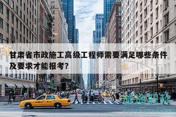 甘肅省市政施工高級工程師需要滿足哪些條件及要求才能報考？