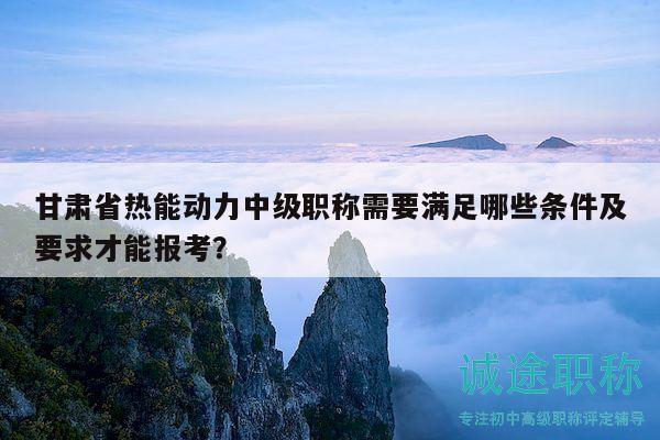 甘肅省熱能動(dòng)力中級(jí)職稱需要滿足哪些條件及要求才能報(bào)考？