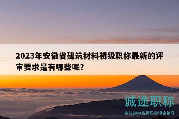 2023年安徽省建筑材料初級(jí)職稱最新的評(píng)審要求是有哪些呢？