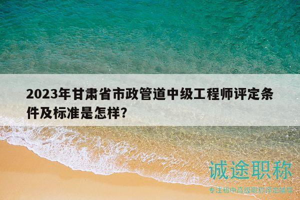 2023年甘肅省市政管道中級(jí)工程師評(píng)定條件及標(biāo)準(zhǔn)是怎樣？