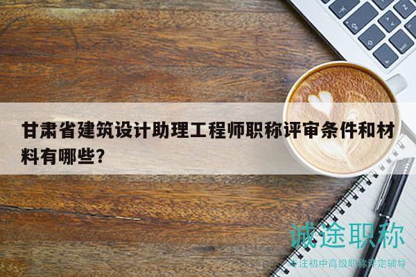 甘肅省建筑設(shè)計(jì)助理工程師職稱評(píng)審條件和材料有哪些？