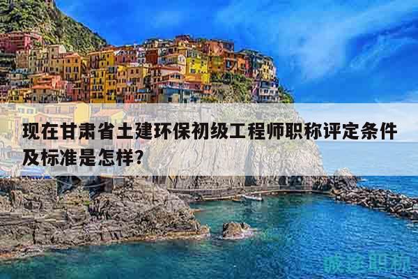 現(xiàn)在甘肅省土建環(huán)保初級工程師職稱評定條件及標準是怎樣？