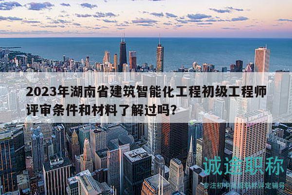 2023年湖南省建筑智能化工程初級(jí)工程師評(píng)審條件和材料了解過(guò)嗎？