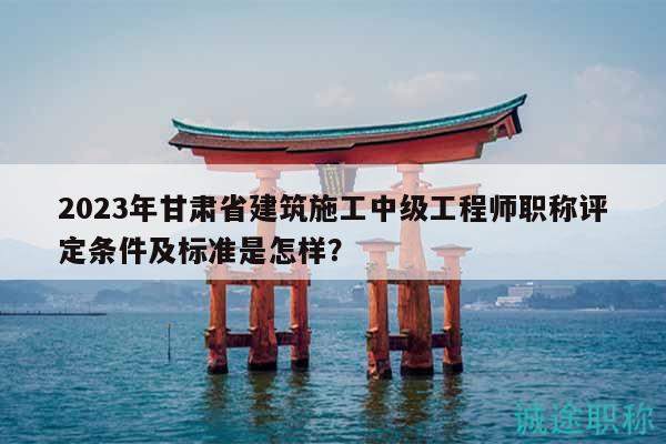 2023年甘肅省建筑施工中級(jí)工程師職稱評(píng)定條件及標(biāo)準(zhǔn)是怎樣？