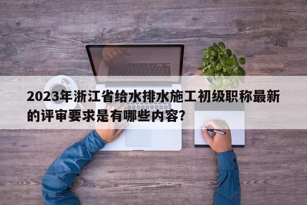 2023年浙江省給水排水施工初級(jí)職稱最新的評(píng)審要求是有哪些內(nèi)容？