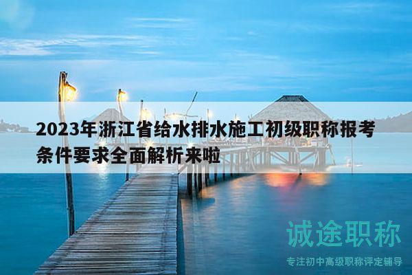 2023年浙江省給水排水施工初級(jí)職稱報(bào)考條件要求全面解析來啦
