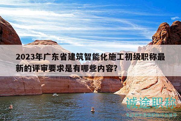 2023年廣東省建筑智能化施工初級(jí)職稱(chēng)最新的評(píng)審要求是有哪些內(nèi)容？