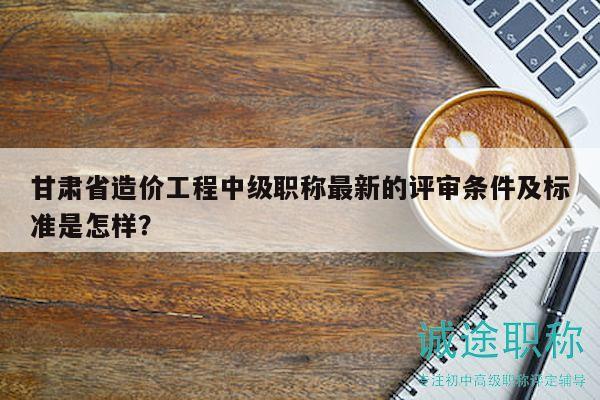 甘肅省造價工程中級職稱最新的評審條件及標準是怎樣？