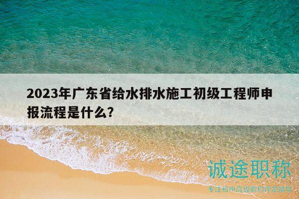2023年廣東省給水排水施工初級(jí)工程師申報(bào)流程是什么？
