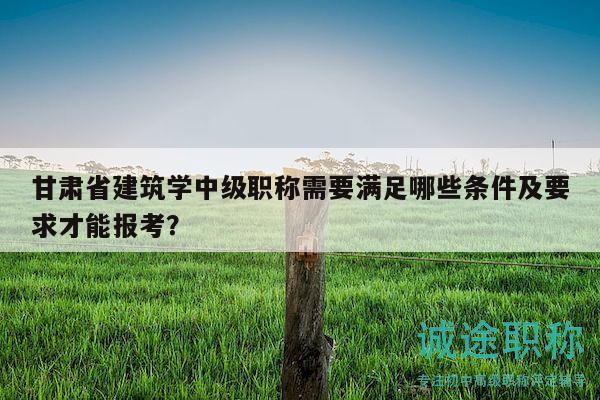 甘肅省建筑學(xué)中級職稱需要滿足哪些條件及要求才能報考？
