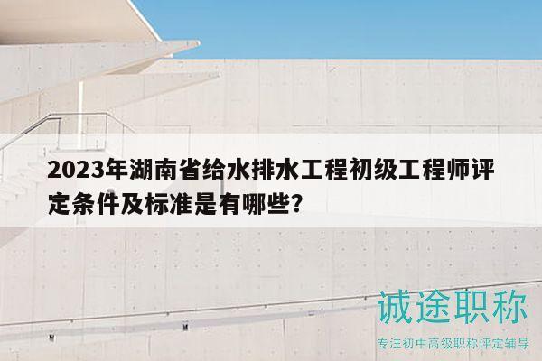 2023年湖南省給水排水工程初級工程師評定條件及標準是有哪些？