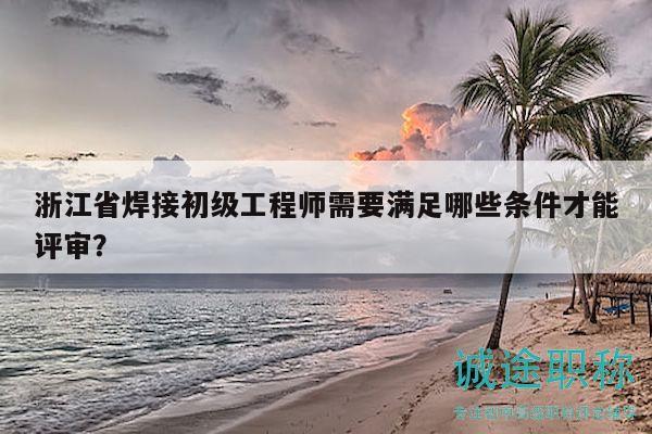 浙江省焊接初級(jí)工程師需要滿(mǎn)足哪些條件才能評(píng)審？