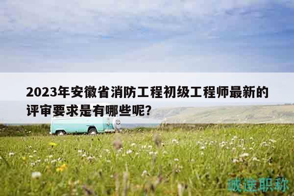 2023年安徽省消防工程初級工程師最新的評審要求是有哪些呢？